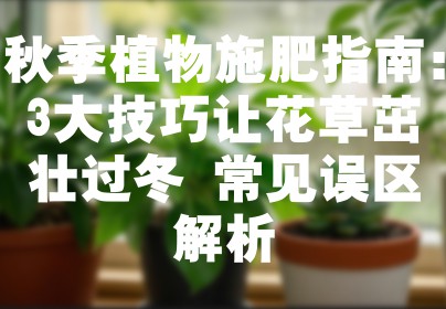 秋季植物施肥指南：3大技巧让花草茁壮过冬+常见误区解析